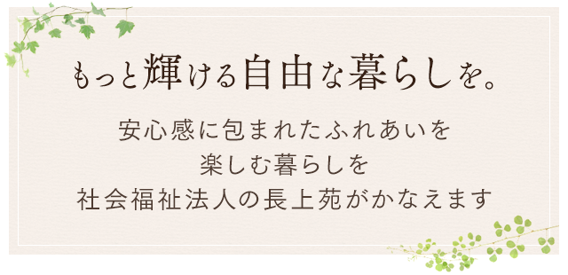 もっと輝ける自由な暮らしを。 安心感に包まれた ふれあいを楽しむ暮らしを社会福祉法人の長上苑がかなえます